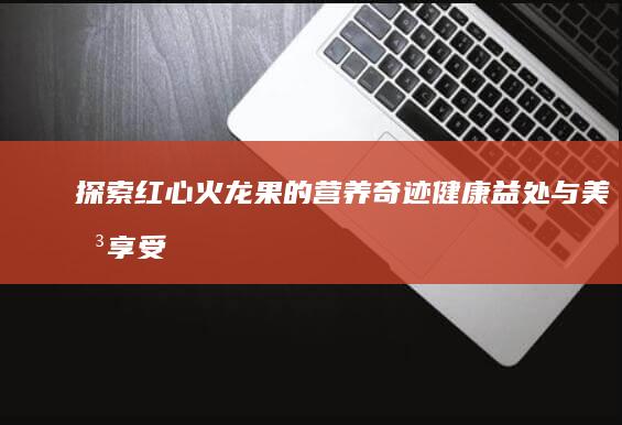 探索红心火龙果的营养奇迹：健康益处与美味享受